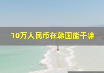 10万人民币在韩国能干嘛