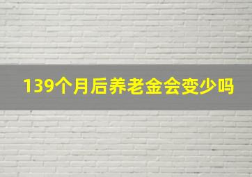 139个月后养老金会变少吗