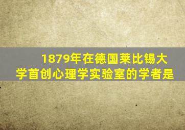 1879年在德国莱比锡大学首创心理学实验室的学者是