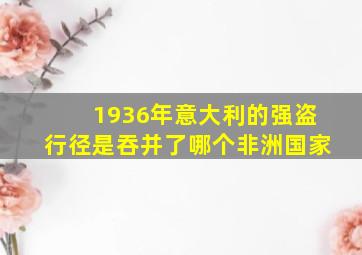 1936年意大利的强盗行径是吞并了哪个非洲国家