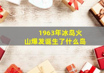 1963年冰岛火山爆发诞生了什么岛