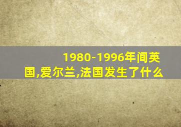 1980-1996年间英国,爱尔兰,法国发生了什么