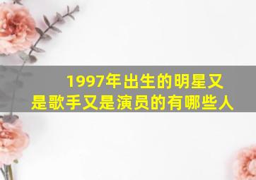 1997年出生的明星又是歌手又是演员的有哪些人