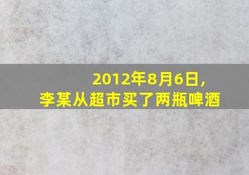 2012年8月6日,李某从超市买了两瓶啤酒