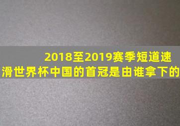 2018至2019赛季短道速滑世界杯中国的首冠是由谁拿下的