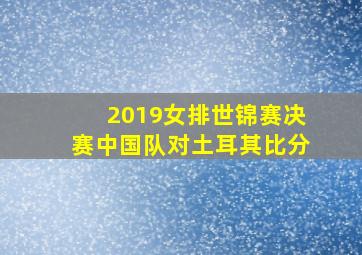 2019女排世锦赛决赛中国队对土耳其比分