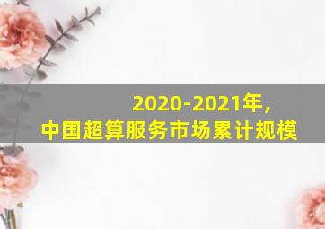 2020-2021年,中国超算服务市场累计规模