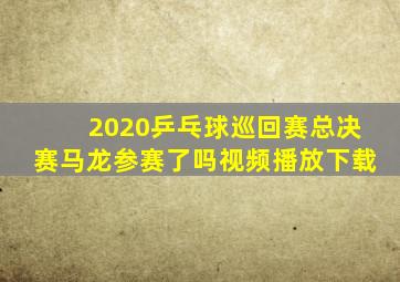 2020乒乓球巡回赛总决赛马龙参赛了吗视频播放下载