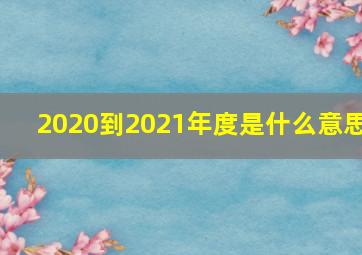 2020到2021年度是什么意思