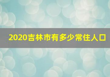 2020吉林市有多少常住人口