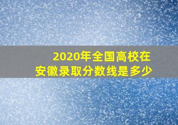 2020年全国高校在安徽录取分数线是多少