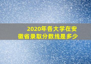 2020年各大学在安徽省录取分数线是多少