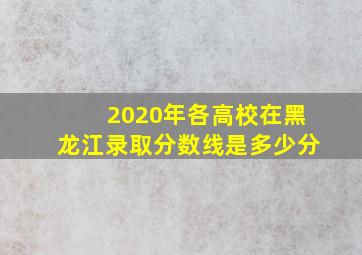 2020年各高校在黑龙江录取分数线是多少分