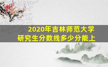 2020年吉林师范大学研究生分数线多少分能上