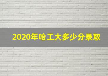 2020年哈工大多少分录取