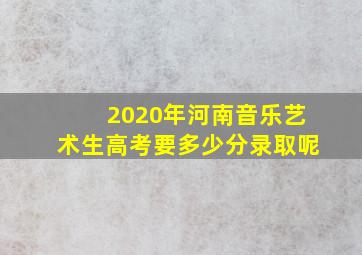 2020年河南音乐艺术生高考要多少分录取呢