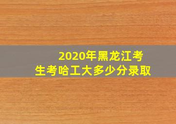 2020年黑龙江考生考哈工大多少分录取