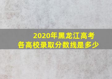 2020年黑龙江高考各高校录取分数线是多少