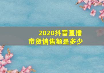 2020抖音直播带货销售额是多少