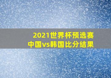 2021世界杯预选赛中国vs韩国比分结果