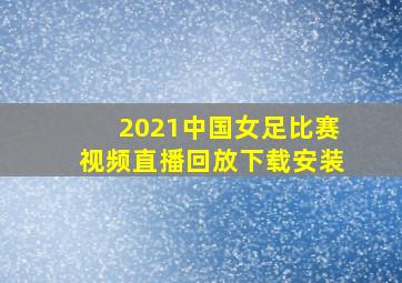 2021中国女足比赛视频直播回放下载安装