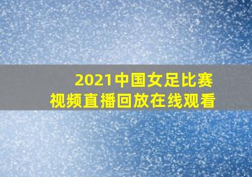 2021中国女足比赛视频直播回放在线观看