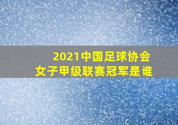 2021中国足球协会女子甲级联赛冠军是谁