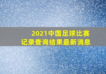 2021中国足球比赛记录查询结果最新消息