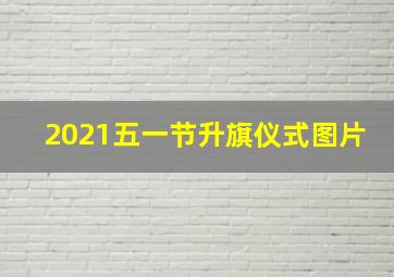 2021五一节升旗仪式图片