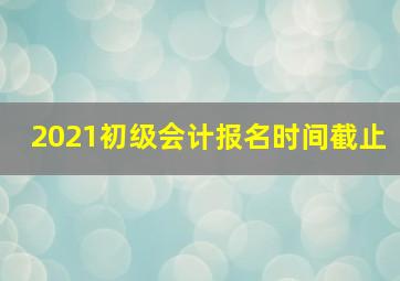 2021初级会计报名时间截止