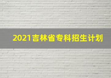 2021吉林省专科招生计划