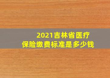 2021吉林省医疗保险缴费标准是多少钱