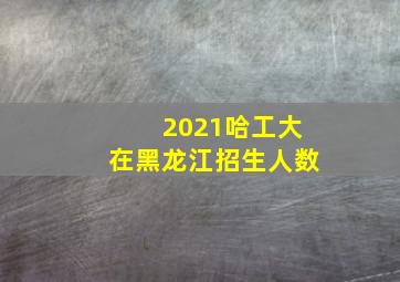 2021哈工大在黑龙江招生人数