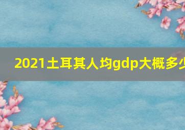 2021土耳其人均gdp大概多少