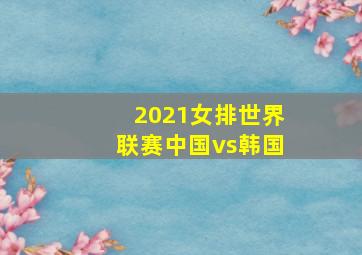 2021女排世界联赛中国vs韩国