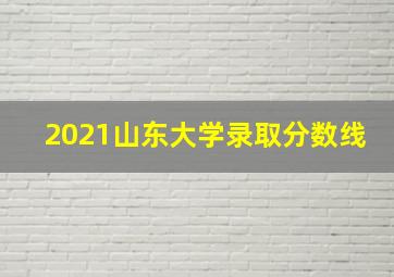 2021山东大学录取分数线