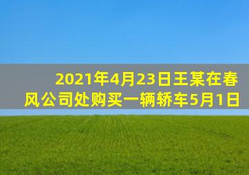 2021年4月23日王某在春风公司处购买一辆轿车5月1日