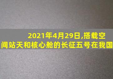 2021年4月29日,搭载空间站天和核心舱的长征五号在我国