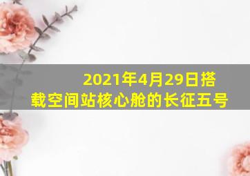 2021年4月29日搭载空间站核心舱的长征五号