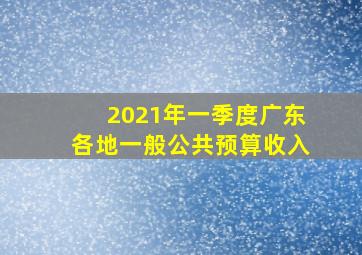 2021年一季度广东各地一般公共预算收入