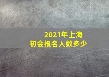 2021年上海初会报名人数多少