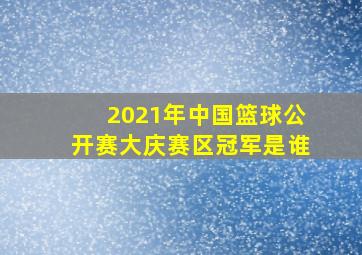 2021年中国篮球公开赛大庆赛区冠军是谁