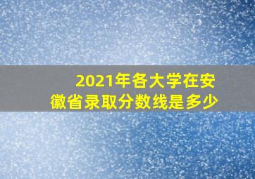 2021年各大学在安徽省录取分数线是多少