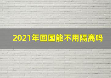 2021年回国能不用隔离吗