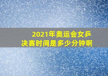 2021年奥运会女乒决赛时间是多少分钟啊