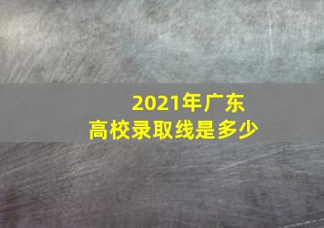 2021年广东高校录取线是多少