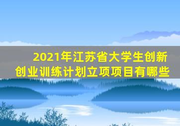 2021年江苏省大学生创新创业训练计划立项项目有哪些