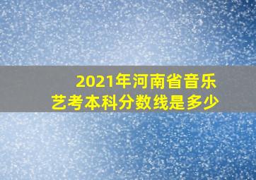 2021年河南省音乐艺考本科分数线是多少