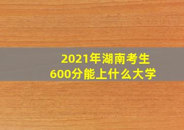 2021年湖南考生600分能上什么大学