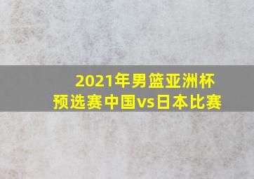 2021年男篮亚洲杯预选赛中国vs日本比赛